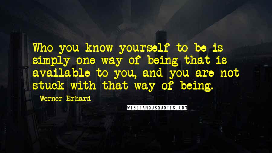 Werner Erhard Quotes: Who you know yourself to be is simply one way of being that is available to you, and you are not stuck with that way of being.