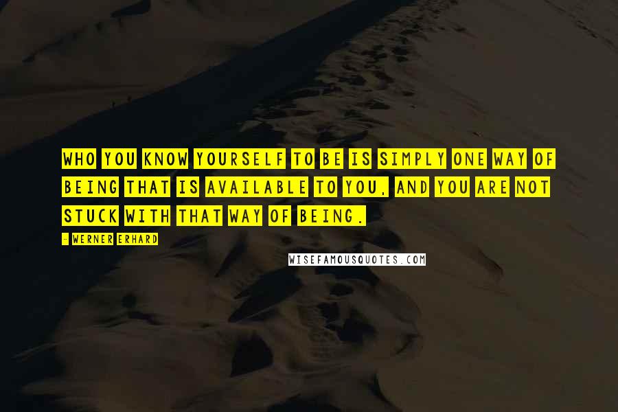 Werner Erhard Quotes: Who you know yourself to be is simply one way of being that is available to you, and you are not stuck with that way of being.