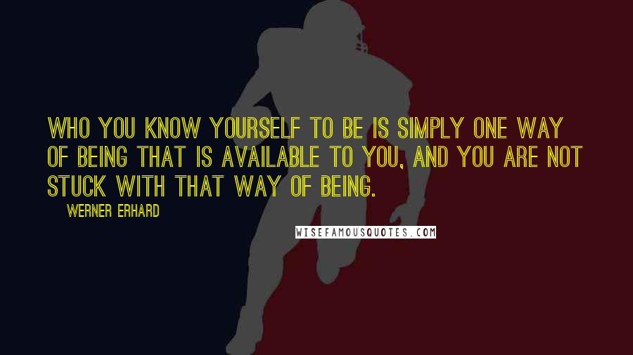 Werner Erhard Quotes: Who you know yourself to be is simply one way of being that is available to you, and you are not stuck with that way of being.