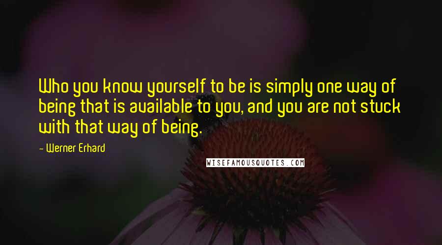 Werner Erhard Quotes: Who you know yourself to be is simply one way of being that is available to you, and you are not stuck with that way of being.