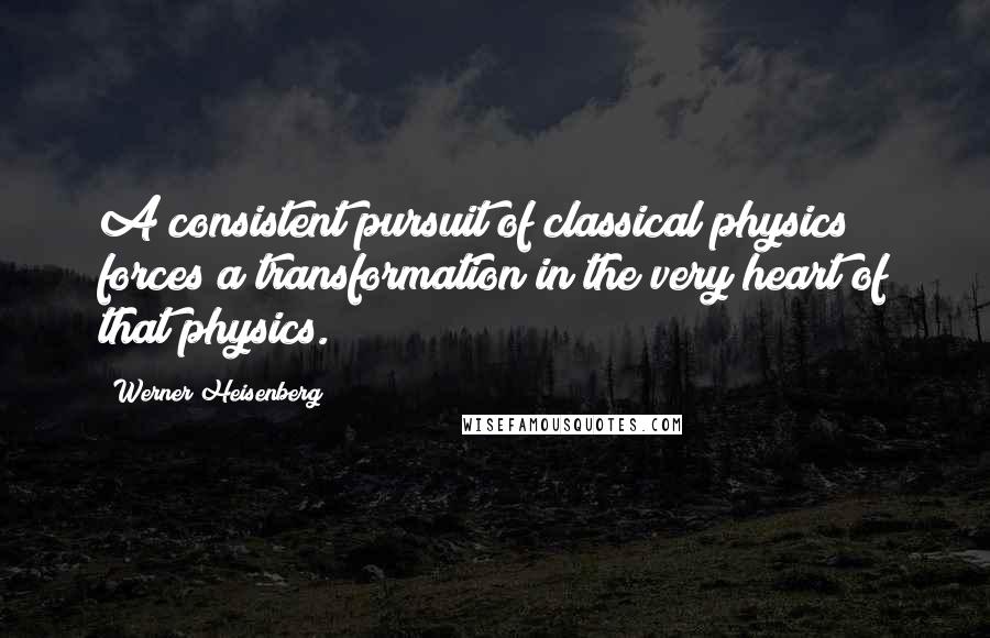 Werner Heisenberg Quotes: A consistent pursuit of classical physics forces a transformation in the very heart of that physics.