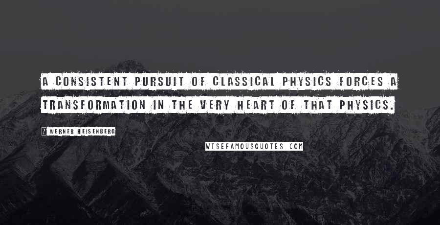 Werner Heisenberg Quotes: A consistent pursuit of classical physics forces a transformation in the very heart of that physics.