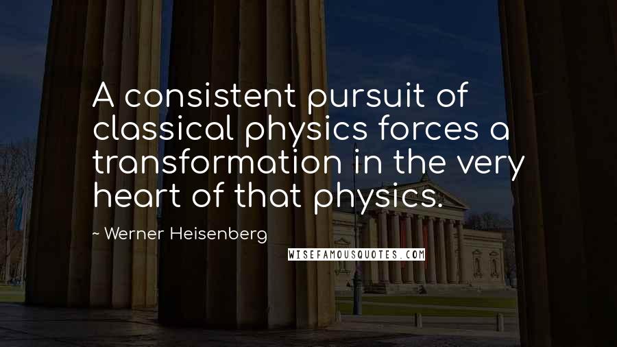 Werner Heisenberg Quotes: A consistent pursuit of classical physics forces a transformation in the very heart of that physics.