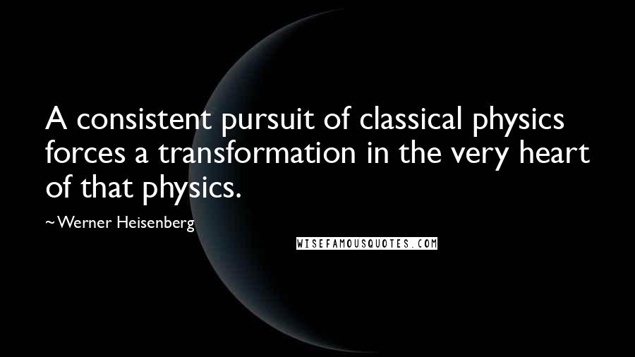 Werner Heisenberg Quotes: A consistent pursuit of classical physics forces a transformation in the very heart of that physics.