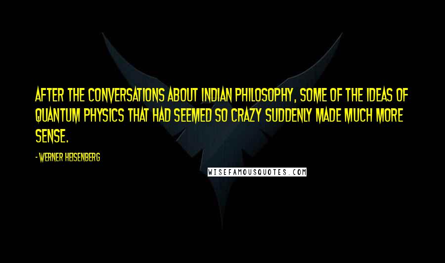 Werner Heisenberg Quotes: After the conversations about Indian philosophy, some of the ideas of Quantum Physics that had seemed so crazy suddenly made much more sense.