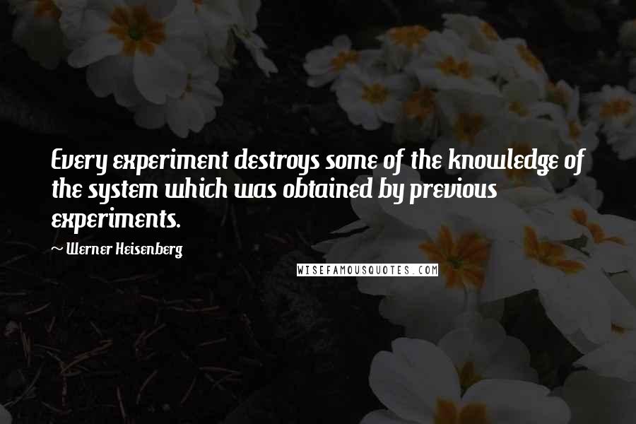 Werner Heisenberg Quotes: Every experiment destroys some of the knowledge of the system which was obtained by previous experiments.