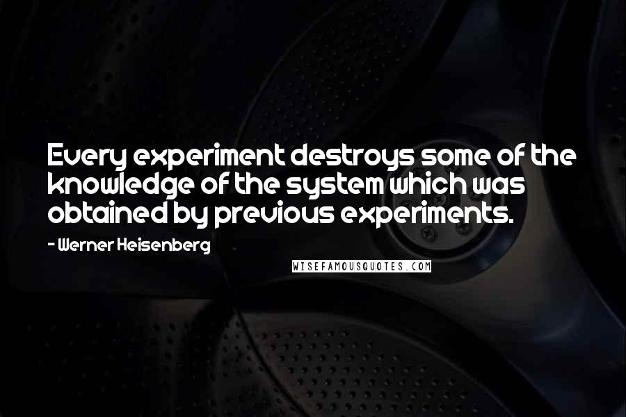 Werner Heisenberg Quotes: Every experiment destroys some of the knowledge of the system which was obtained by previous experiments.