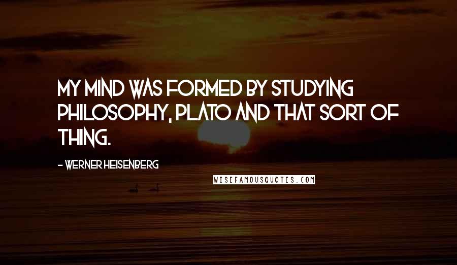 Werner Heisenberg Quotes: My mind was formed by studying philosophy, Plato and that sort of thing.