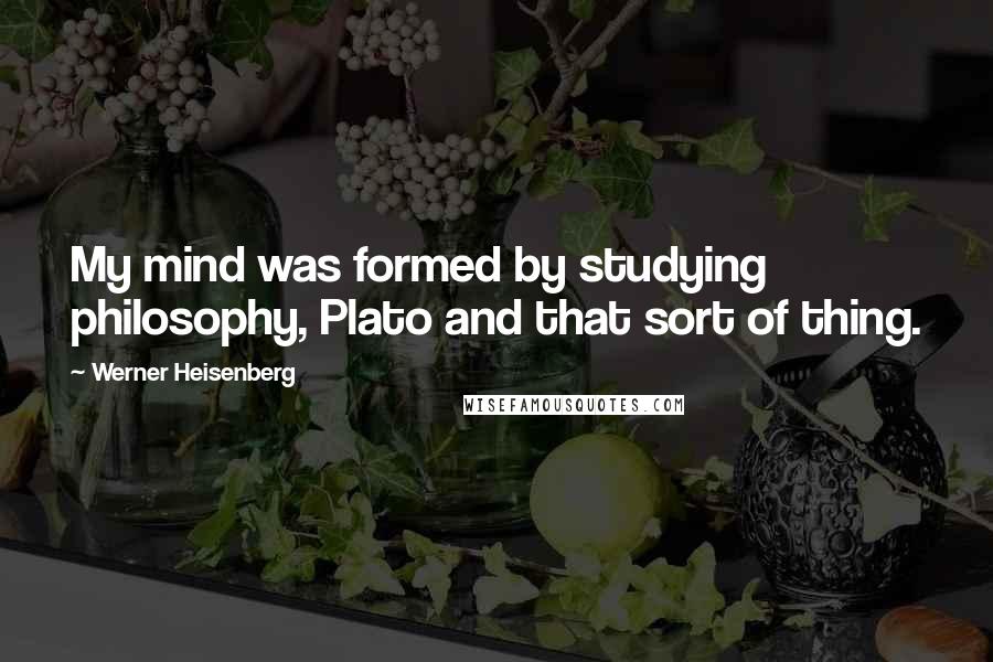 Werner Heisenberg Quotes: My mind was formed by studying philosophy, Plato and that sort of thing.