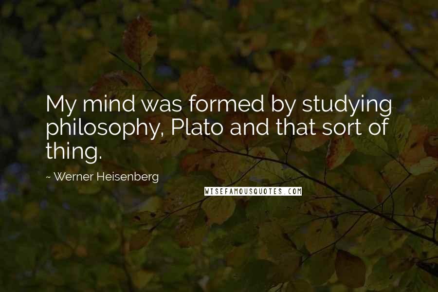 Werner Heisenberg Quotes: My mind was formed by studying philosophy, Plato and that sort of thing.