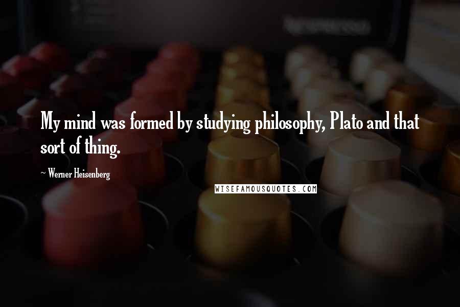 Werner Heisenberg Quotes: My mind was formed by studying philosophy, Plato and that sort of thing.