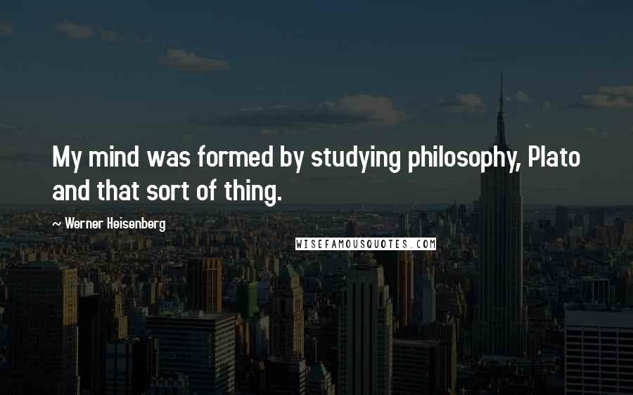 Werner Heisenberg Quotes: My mind was formed by studying philosophy, Plato and that sort of thing.