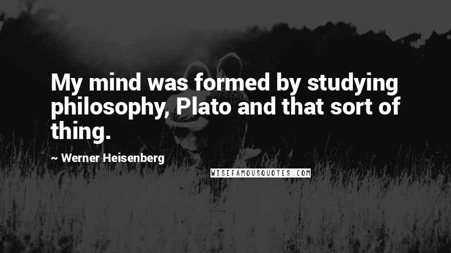 Werner Heisenberg Quotes: My mind was formed by studying philosophy, Plato and that sort of thing.