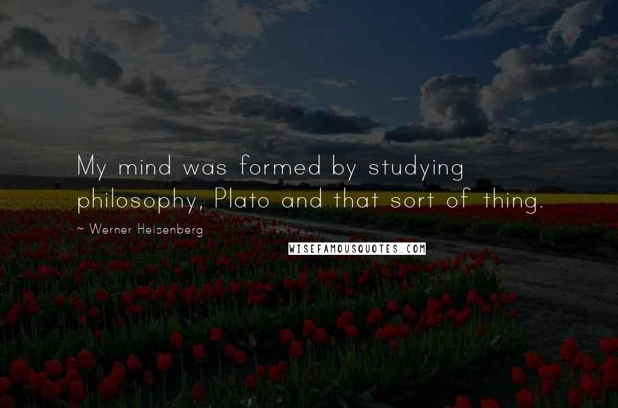 Werner Heisenberg Quotes: My mind was formed by studying philosophy, Plato and that sort of thing.