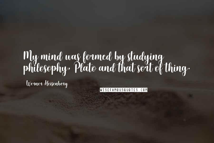 Werner Heisenberg Quotes: My mind was formed by studying philosophy, Plato and that sort of thing.