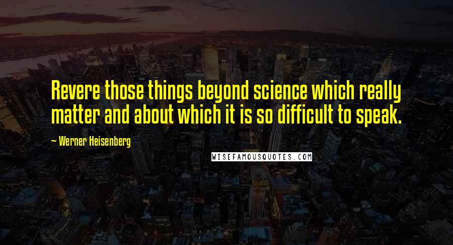 Werner Heisenberg Quotes: Revere those things beyond science which really matter and about which it is so difficult to speak.