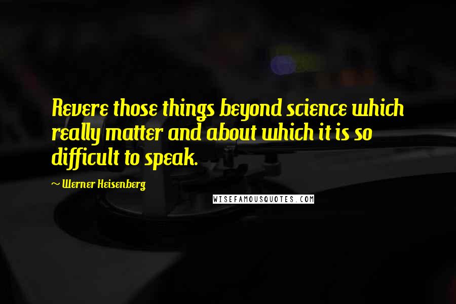 Werner Heisenberg Quotes: Revere those things beyond science which really matter and about which it is so difficult to speak.