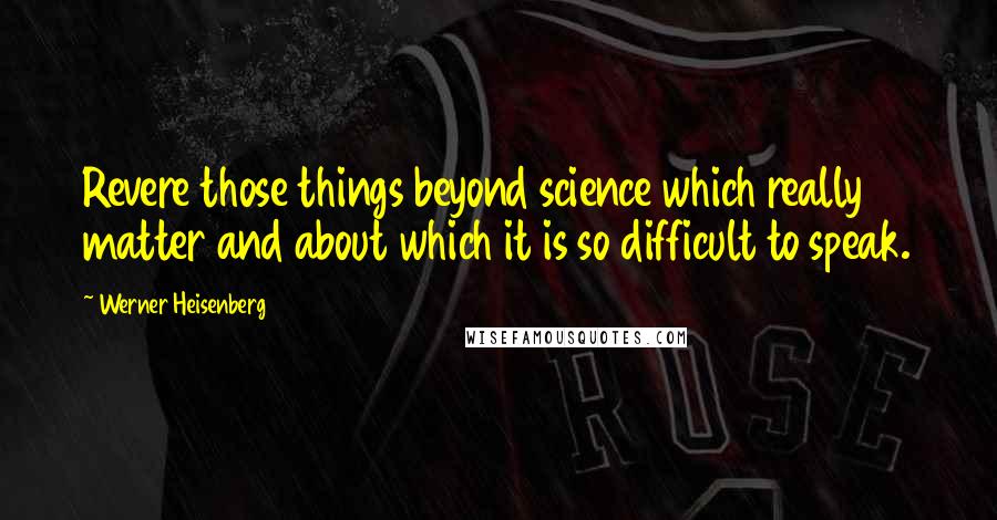 Werner Heisenberg Quotes: Revere those things beyond science which really matter and about which it is so difficult to speak.