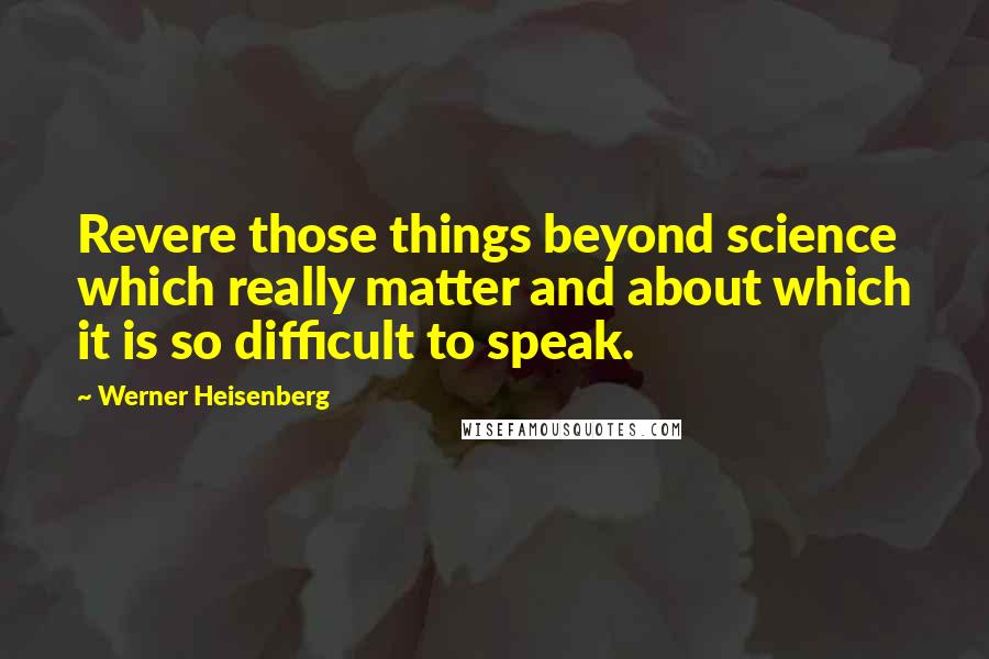 Werner Heisenberg Quotes: Revere those things beyond science which really matter and about which it is so difficult to speak.