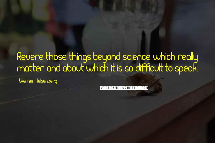 Werner Heisenberg Quotes: Revere those things beyond science which really matter and about which it is so difficult to speak.