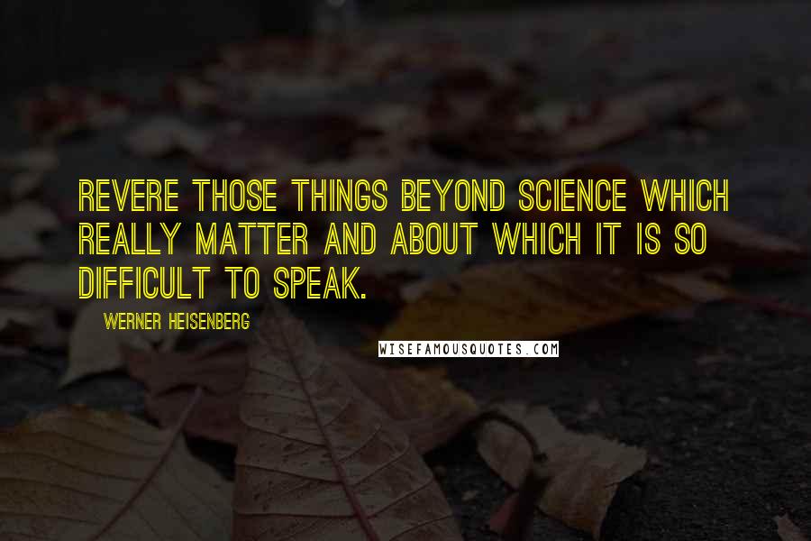 Werner Heisenberg Quotes: Revere those things beyond science which really matter and about which it is so difficult to speak.