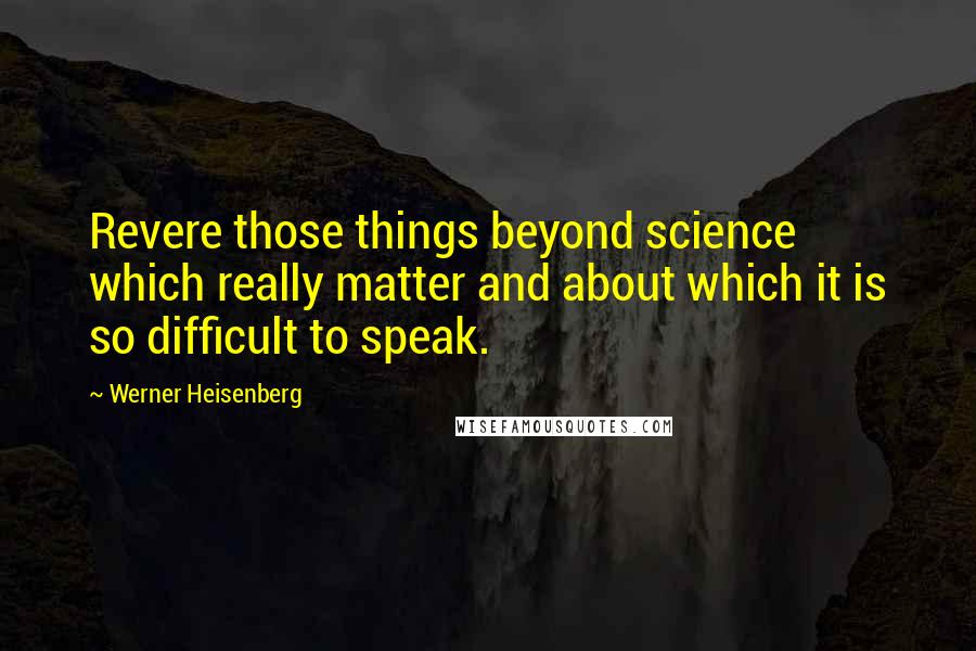 Werner Heisenberg Quotes: Revere those things beyond science which really matter and about which it is so difficult to speak.