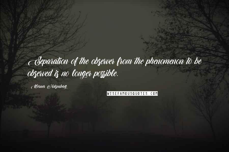 Werner Heisenberg Quotes: Separation of the observer from the phenomenon to be observed is no longer possible.