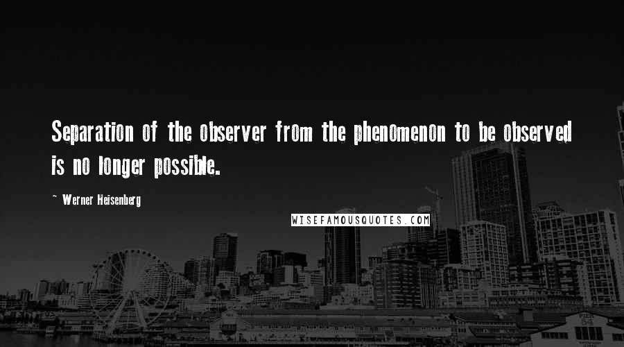 Werner Heisenberg Quotes: Separation of the observer from the phenomenon to be observed is no longer possible.