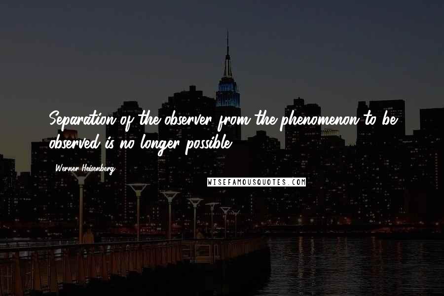 Werner Heisenberg Quotes: Separation of the observer from the phenomenon to be observed is no longer possible.