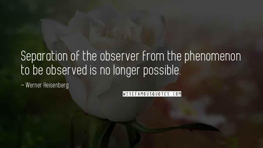 Werner Heisenberg Quotes: Separation of the observer from the phenomenon to be observed is no longer possible.