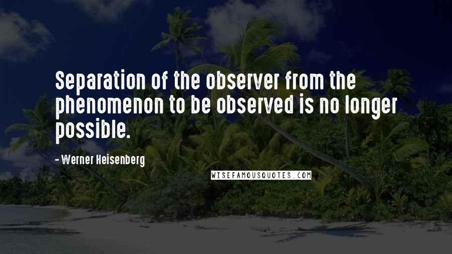 Werner Heisenberg Quotes: Separation of the observer from the phenomenon to be observed is no longer possible.