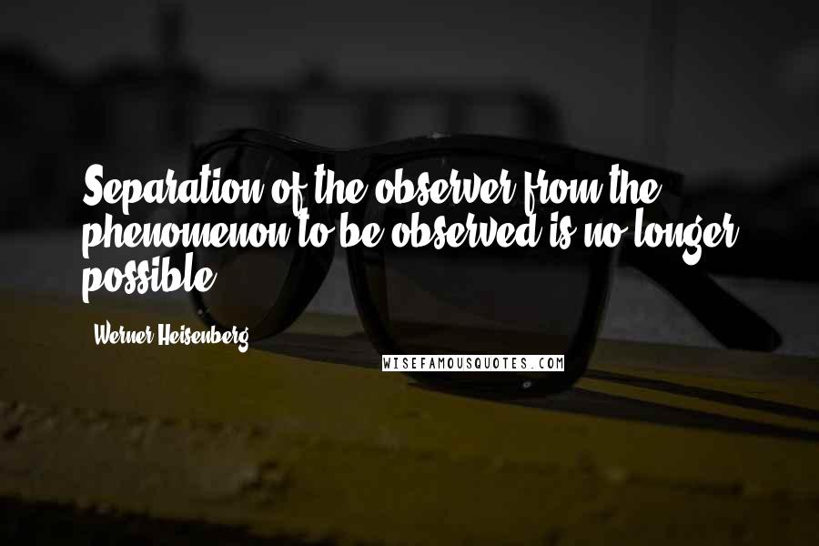 Werner Heisenberg Quotes: Separation of the observer from the phenomenon to be observed is no longer possible.