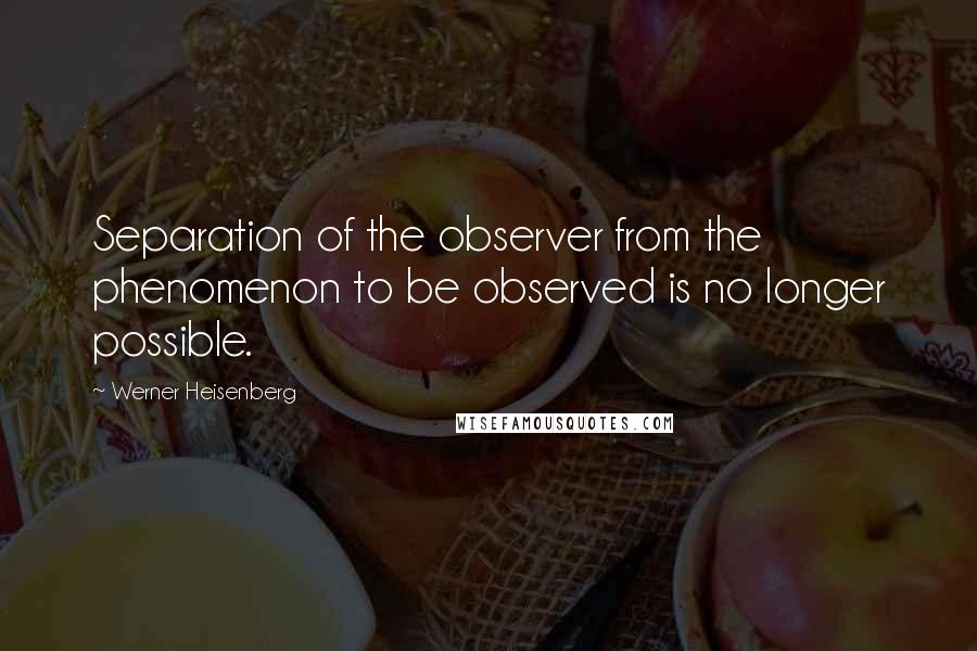 Werner Heisenberg Quotes: Separation of the observer from the phenomenon to be observed is no longer possible.