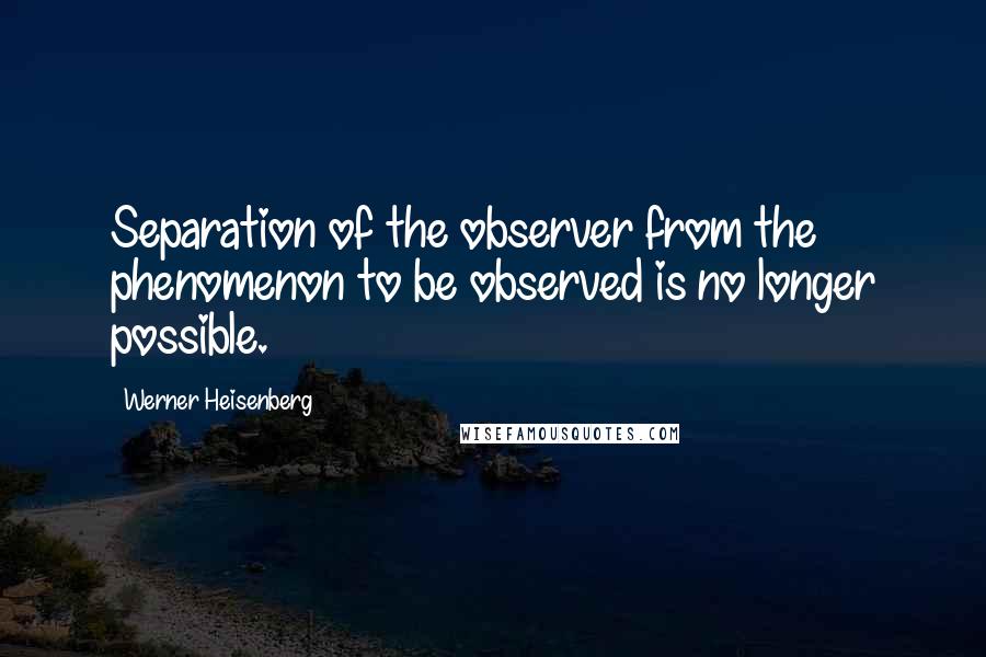 Werner Heisenberg Quotes: Separation of the observer from the phenomenon to be observed is no longer possible.