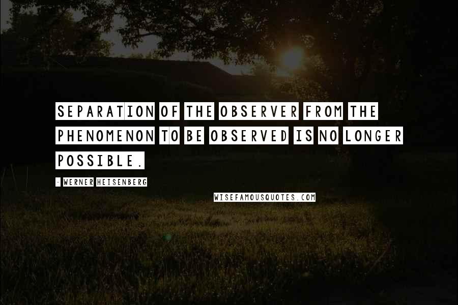 Werner Heisenberg Quotes: Separation of the observer from the phenomenon to be observed is no longer possible.