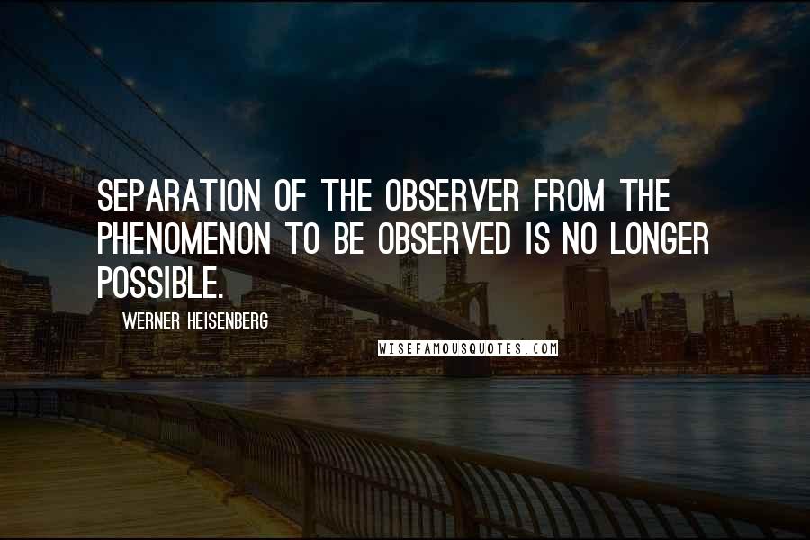 Werner Heisenberg Quotes: Separation of the observer from the phenomenon to be observed is no longer possible.