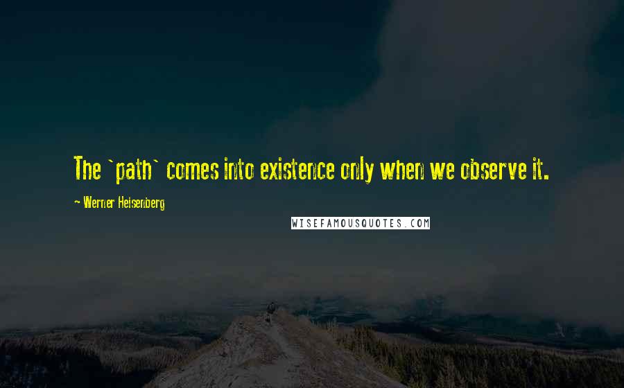 Werner Heisenberg Quotes: The 'path' comes into existence only when we observe it.