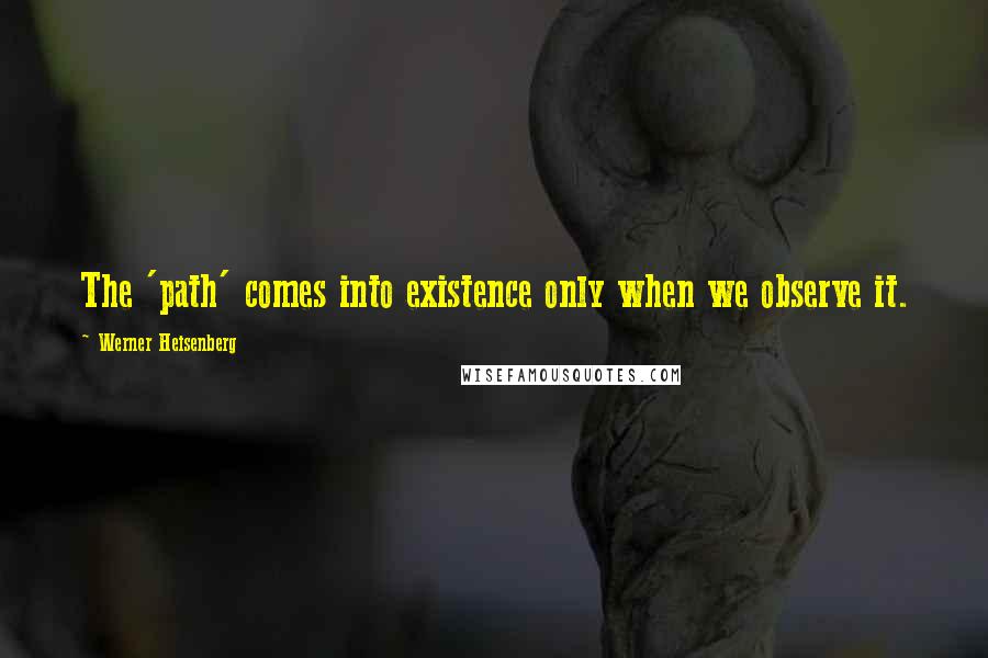 Werner Heisenberg Quotes: The 'path' comes into existence only when we observe it.