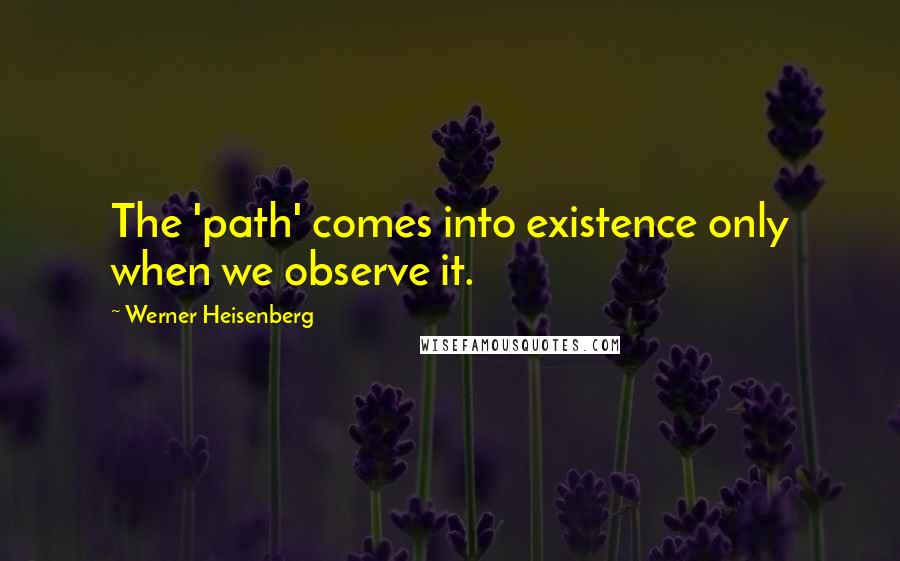 Werner Heisenberg Quotes: The 'path' comes into existence only when we observe it.