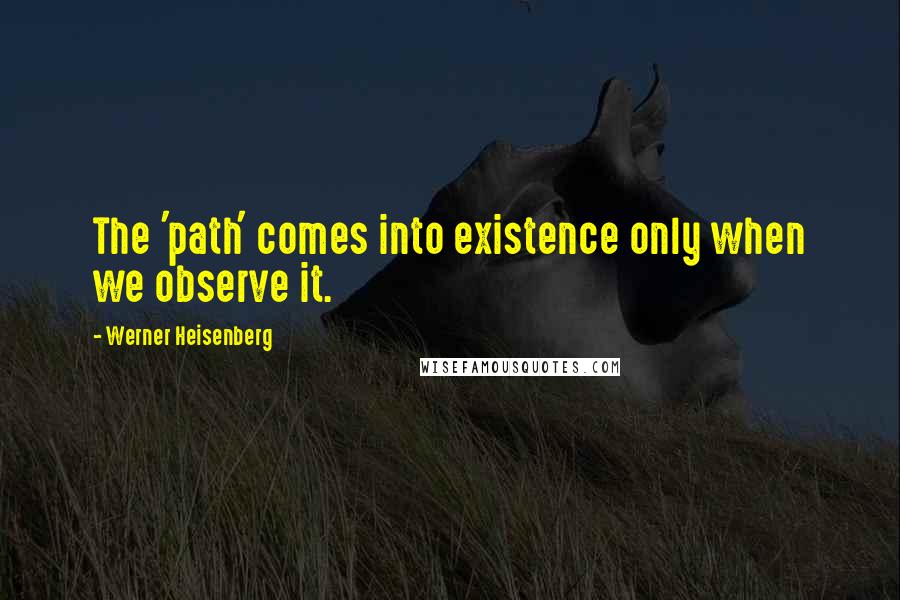 Werner Heisenberg Quotes: The 'path' comes into existence only when we observe it.