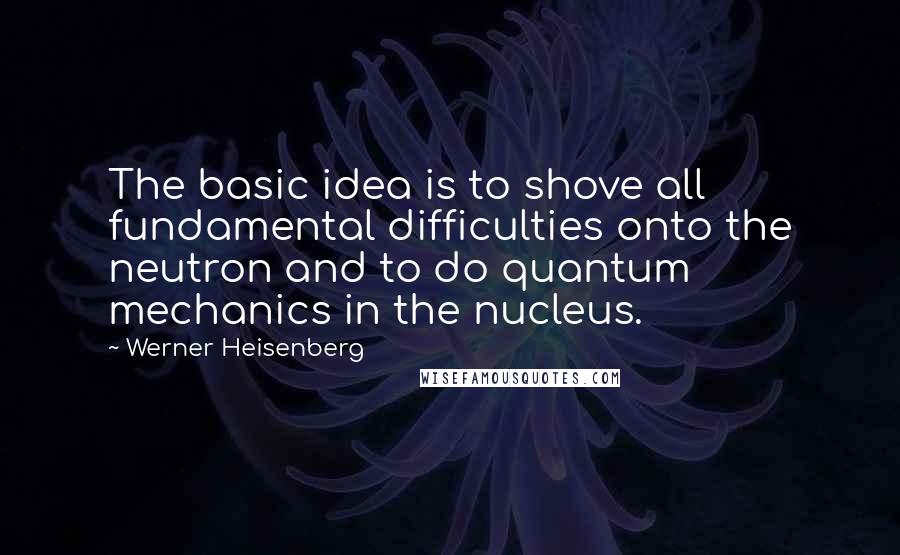 Werner Heisenberg Quotes: The basic idea is to shove all fundamental difficulties onto the neutron and to do quantum mechanics in the nucleus.
