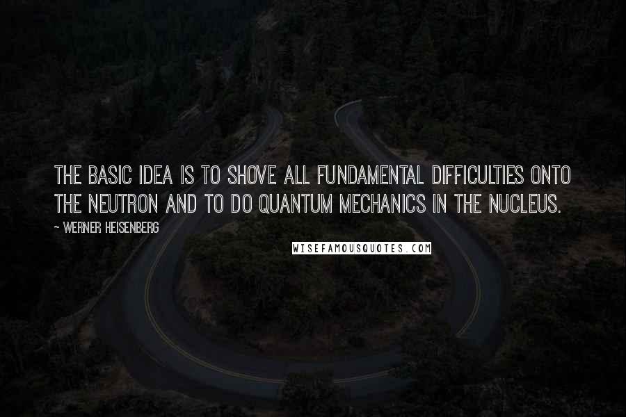 Werner Heisenberg Quotes: The basic idea is to shove all fundamental difficulties onto the neutron and to do quantum mechanics in the nucleus.