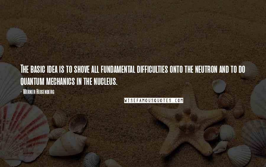 Werner Heisenberg Quotes: The basic idea is to shove all fundamental difficulties onto the neutron and to do quantum mechanics in the nucleus.