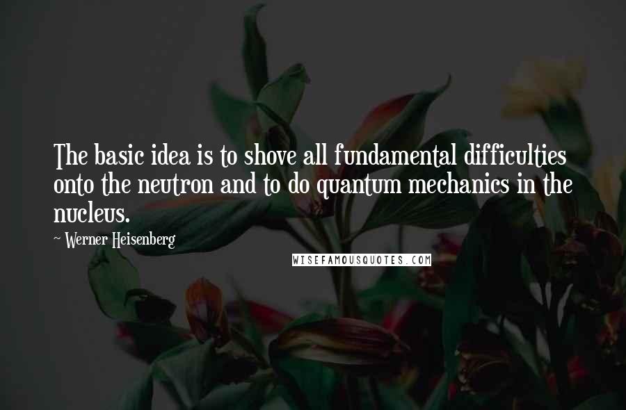 Werner Heisenberg Quotes: The basic idea is to shove all fundamental difficulties onto the neutron and to do quantum mechanics in the nucleus.