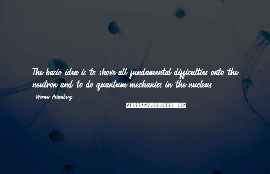 Werner Heisenberg Quotes: The basic idea is to shove all fundamental difficulties onto the neutron and to do quantum mechanics in the nucleus.