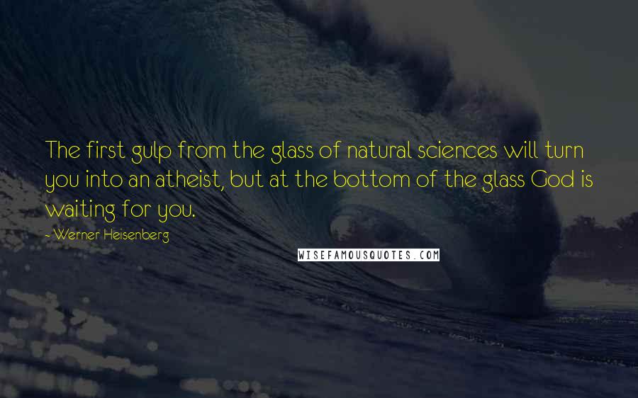 Werner Heisenberg Quotes: The first gulp from the glass of natural sciences will turn you into an atheist, but at the bottom of the glass God is waiting for you.