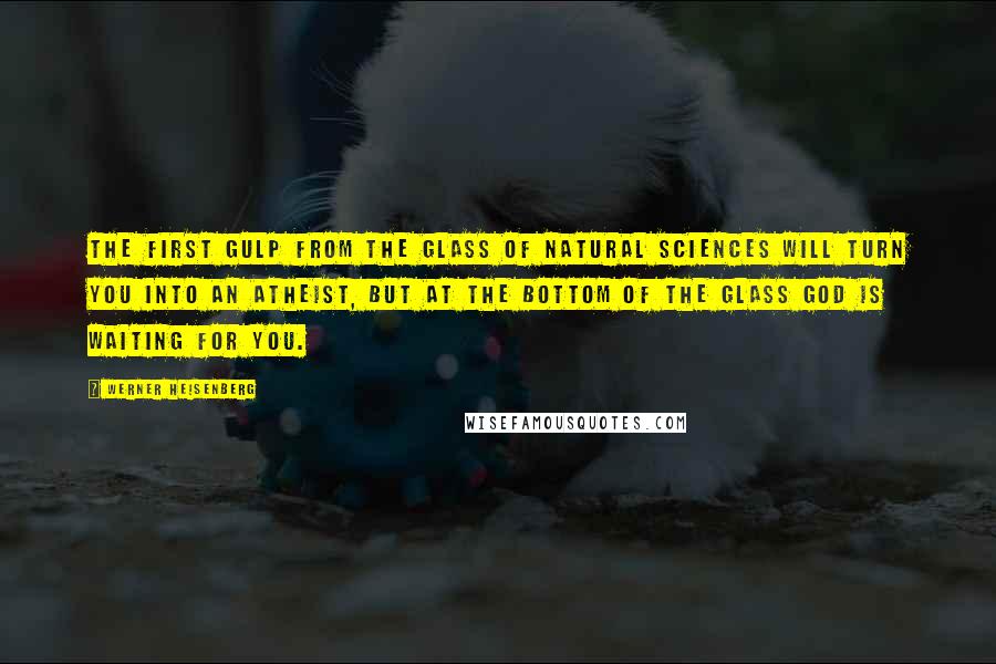 Werner Heisenberg Quotes: The first gulp from the glass of natural sciences will turn you into an atheist, but at the bottom of the glass God is waiting for you.