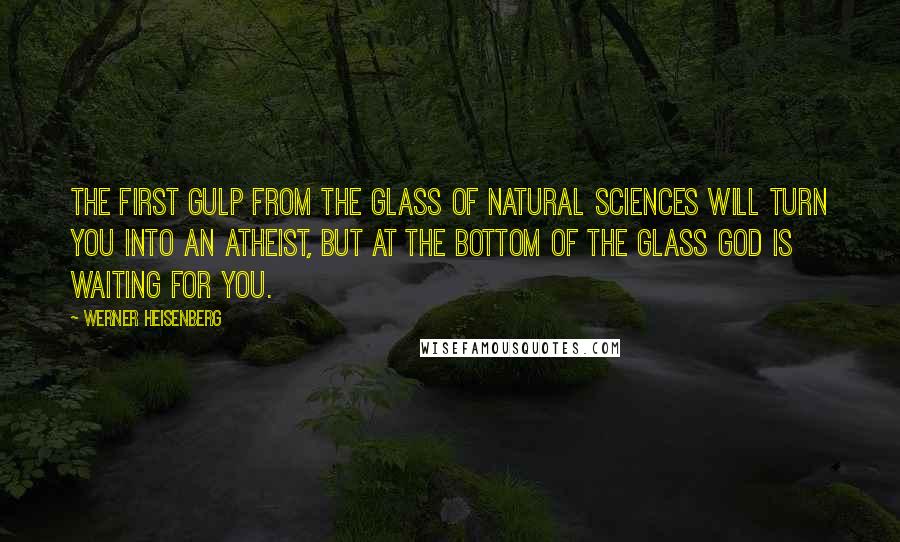 Werner Heisenberg Quotes: The first gulp from the glass of natural sciences will turn you into an atheist, but at the bottom of the glass God is waiting for you.