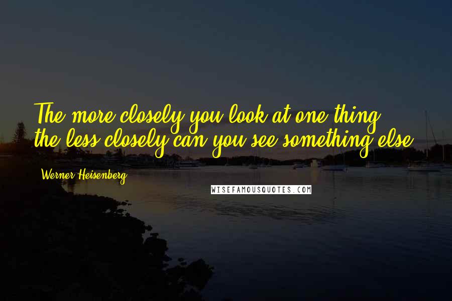 Werner Heisenberg Quotes: The more closely you look at one thing, the less closely can you see something else.