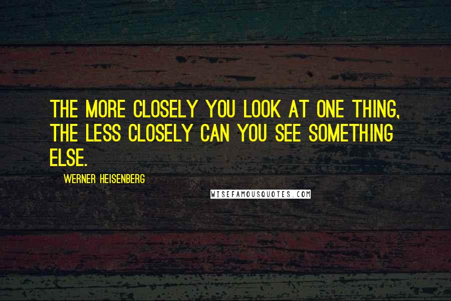Werner Heisenberg Quotes: The more closely you look at one thing, the less closely can you see something else.